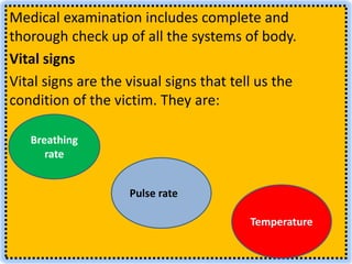 Medical examination includes complete and
thorough check up of all the systems of body.
Vital signs
Vital signs are the visual signs that tell us the
condition of the victim. They are:
Breathing
rate
Temperature
Pulse rate
 