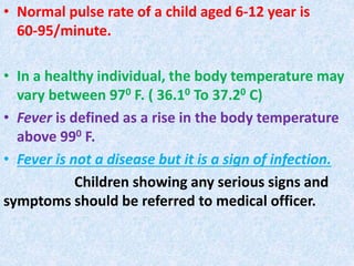 • Normal pulse rate of a child aged 6-12 year is
60-95/minute.
• In a healthy individual, the body temperature may
vary between 970 F. ( 36.10 To 37.20 C)
• Fever is defined as a rise in the body temperature
above 990 F.
• Fever is not a disease but it is a sign of infection.
Children showing any serious signs and
symptoms should be referred to medical officer.
 
