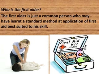 Who is the first aider?
The first aider is just a common person who may
have learnt a standard method at application of first
aid best suited to his skill.
 