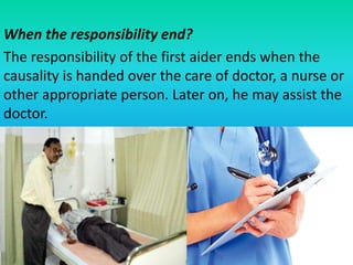 When the responsibility end?
The responsibility of the first aider ends when the
causality is handed over the care of doctor, a nurse or
other appropriate person. Later on, he may assist the
doctor.
 