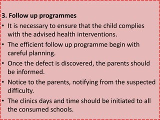 3. Follow up programmes
• It is necessary to ensure that the child complies
with the advised health interventions.
• The efficient follow up programme begin with
careful planning.
• Once the defect is discovered, the parents should
be informed.
• Notice to the parents, notifying from the suspected
difficulty.
• The clinics days and time should be initiated to all
the consumed schools.
 
