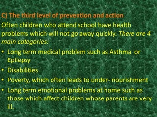 C) The third level of prevention and action
Often children who attend school have health
problems which will not go away quickly. There are 4
main categories:
• Long term medical problem such as Asthma or
Epilepsy
• Disabilities
• Poverty, which often leads to under- nourishment
• Long term emotional problems at home such as
those which affect children whose parents are very
ill.
 
