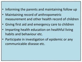 • Informing the parents and maintaining follow up
• Maintaining record of anthropometric
measurement and other health record of children
• Giving first aid and emergency care to children
• Imparting health education on healthful living
habits and behaviour etc.
• Participate in investigation of epidemic or any
communicable disease etc.
 