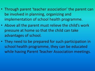 • Through parent ‘teacher association’ the parent can
be involved in planning, organizing and
implementation of school health programme.
• Above all the parent must relieve the child’s work
pressure at home so that the child can take
advantages of school.
• They need to be prepared for such participation in
school health programme, they can be educated
while having Parent Teacher Association meetings.
 
