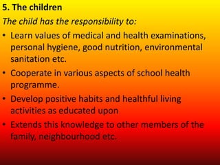 5. The children
The child has the responsibility to:
• Learn values of medical and health examinations,
personal hygiene, good nutrition, environmental
sanitation etc.
• Cooperate in various aspects of school health
programme.
• Develop positive habits and healthful living
activities as educated upon
• Extends this knowledge to other members of the
family, neighbourhood etc.
 