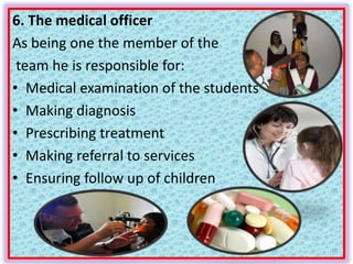 6. The medical officer
As being one the member of the
team he is responsible for:
• Medical examination of the students
• Making diagnosis
• Prescribing treatment
• Making referral to services
• Ensuring follow up of children
 