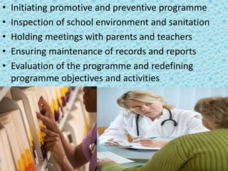 • Initiating promotive and preventive programme
• Inspection of school environment and sanitation
• Holding meetings with parents and teachers
• Ensuring maintenance of records and reports
• Evaluation of the programme and redefining
programme objectives and activities
 