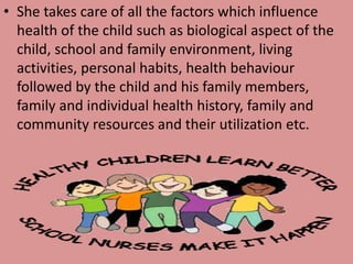 • She takes care of all the factors which influence
health of the child such as biological aspect of the
child, school and family environment, living
activities, personal habits, health behaviour
followed by the child and his family members,
family and individual health history, family and
community resources and their utilization etc.
 
