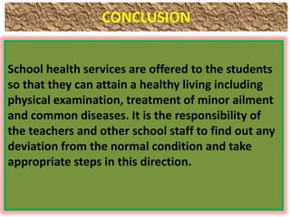 CONCLUSION
School health services are offered to the students
so that they can attain a healthy living including
physical examination, treatment of minor ailment
and common diseases. It is the responsibility of
the teachers and other school staff to find out any
deviation from the normal condition and take
appropriate steps in this direction.
 