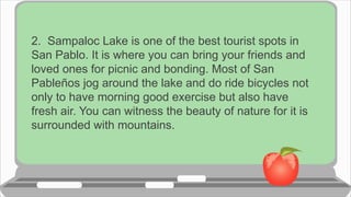 2. Sampaloc Lake is one of the best tourist spots in
San Pablo. It is where you can bring your friends and
loved ones for picnic and bonding. Most of San
Pableños jog around the lake and do ride bicycles not
only to have morning good exercise but also have
fresh air. You can witness the beauty of nature for it is
surrounded with mountains.
 