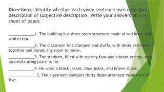 Directions: Identify whether each given sentence uses objective
description or subjective description. Write your answers on a ¼
sheet of paper.
____________1. The building is a three-story structure made of red brick with
white trim.
____________2. The classroom felt cramped and stuffy, with desks crammed
together and barely any room to move.
____________3. The stadium, filled with roaring fans and vibrant energy, was
an exhilarating place to be.
____________4. He wore a black jacket, blue jeans, and brown shoes.
_____________5. The classroom contains thirty desks arranged in six rows of
five.
 