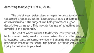 According to Dayagbil & et al, 2016,
The use of description plays an important role to elucidate
the nature of people, places, and things. A series of detailed
observation about the subject can help you create a good
descriptive paragraph. This involves the use of adjectives and
adverbs in the paragraph.
The kind of words we used to describe how your subject
looks, sounds, feels, smells, or even tastes like are called sensory
languages. It also concerns how you will arrange the details to
provide an image of the scene, the person, or the object you are
trying to describe in your text.
 