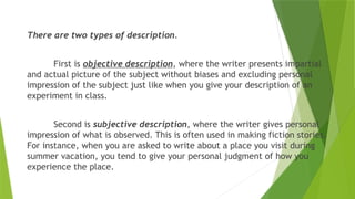 There are two types of description.
First is objective description, where the writer presents impartial
and actual picture of the subject without biases and excluding personal
impression of the subject just like when you give your description of an
experiment in class.
Second is subjective description, where the writer gives personal
impression of what is observed. This is often used in making fiction stories.
For instance, when you are asked to write about a place you visit during
summer vacation, you tend to give your personal judgment of how you
experience the place.
 