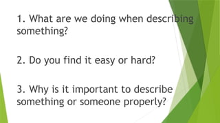 1. What are we doing when describing
something?
2. Do you find it easy or hard?
3. Why is it important to describe
something or someone properly?
 