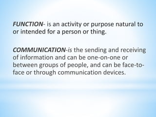 FUNCTION- is an activity or purpose natural to
or intended for a person or thing.
COMMUNICATION-is the sending and receiving
of information and can be one-on-one or
between groups of people, and can be face-to-
face or through communication devices.
 
