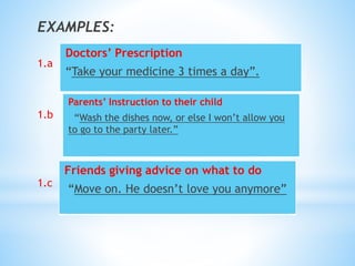 EXAMPLES:
1.a
1.b
1.c
Doctors’ Prescription
“Take your medicine 3 times a day”.
Parents’ Instruction to their child
“Wash the dishes now, or else I won’t allow you
to go to the party later.”
Friends giving advice on what to do
“Move on. He doesn’t love you anymore”
 