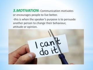 3.MOTIVATION- Communication motivates
or encourages people to live better.
-this is when the speaker’s purpose is to persuade
another person to change their behaviour,
attitude or opinion.
 