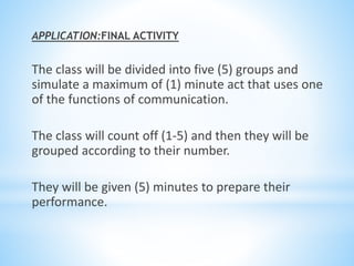 APPLICATION:FINAL ACTIVITY
The class will be divided into five (5) groups and
simulate a maximum of (1) minute act that uses one
of the functions of communication.
The class will count off (1-5) and then they will be
grouped according to their number.
They will be given (5) minutes to prepare their
performance.
 