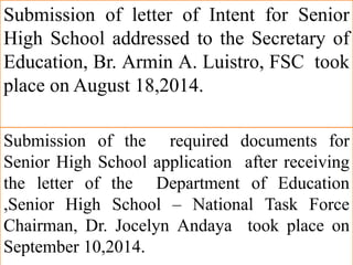 Submission of letter of Intent for Senior
High School addressed to the Secretary of
Education, Br. Armin A. Luistro, FSC took
place on August 18,2014.
Submission of the required documents for
Senior High School application after receiving
the letter of the Department of Education
,Senior High School – National Task Force
Chairman, Dr. Jocelyn Andaya took place on
September 10,2014.
 