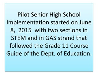 Pilot Senior High School
Implementation started on June
8, 2015 with two sections in
STEM and in GAS strand that
followed the Grade 11 Course
Guide of the Dept. of Education.
 