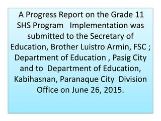 A Progress Report on the Grade 11
SHS Program Implementation was
submitted to the Secretary of
Education, Brother Luistro Armin, FSC ;
Department of Education , Pasig City
and to Department of Education,
Kabihasnan, Paranaque City Division
Office on June 26, 2015.
 
