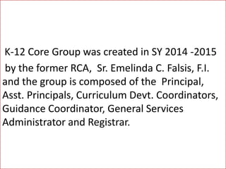 K-12 Core Group was created in SY 2014 -2015
by the former RCA, Sr. Emelinda C. Falsis, F.I.
and the group is composed of the Principal,
Asst. Principals, Curriculum Devt. Coordinators,
Guidance Coordinator, General Services
Administrator and Registrar.
 