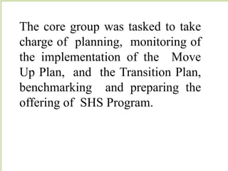 The core group was tasked to take
charge of planning, monitoring of
the implementation of the Move
Up Plan, and the Transition Plan,
benchmarking and preparing the
offering of SHS Program.
 