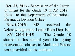Oct. 23, 2013 - Submission of the Letter
of Intent for the Grade 10 in AY 2013-
2014 to the Department of Education,
Paranaque Division Office.
Nov.4,2013- MS received the
Acknowledgement Letter from Dep. Ed.
SY 2014-2015 - The Grade 10
started in this school year. On- going
Intervention classes in Math and Sciene
were provided to the students.
 