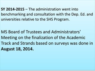 SY 2014-2015 – The administration went into
benchmarking and consultation with the Dep. Ed. and
universities relative to the SHS Program.
MS Board of Trustees and Administrators’
Meeting on the finalization of the Academic
Track and Strands based on surveys was done in
August 18, 2014.
 