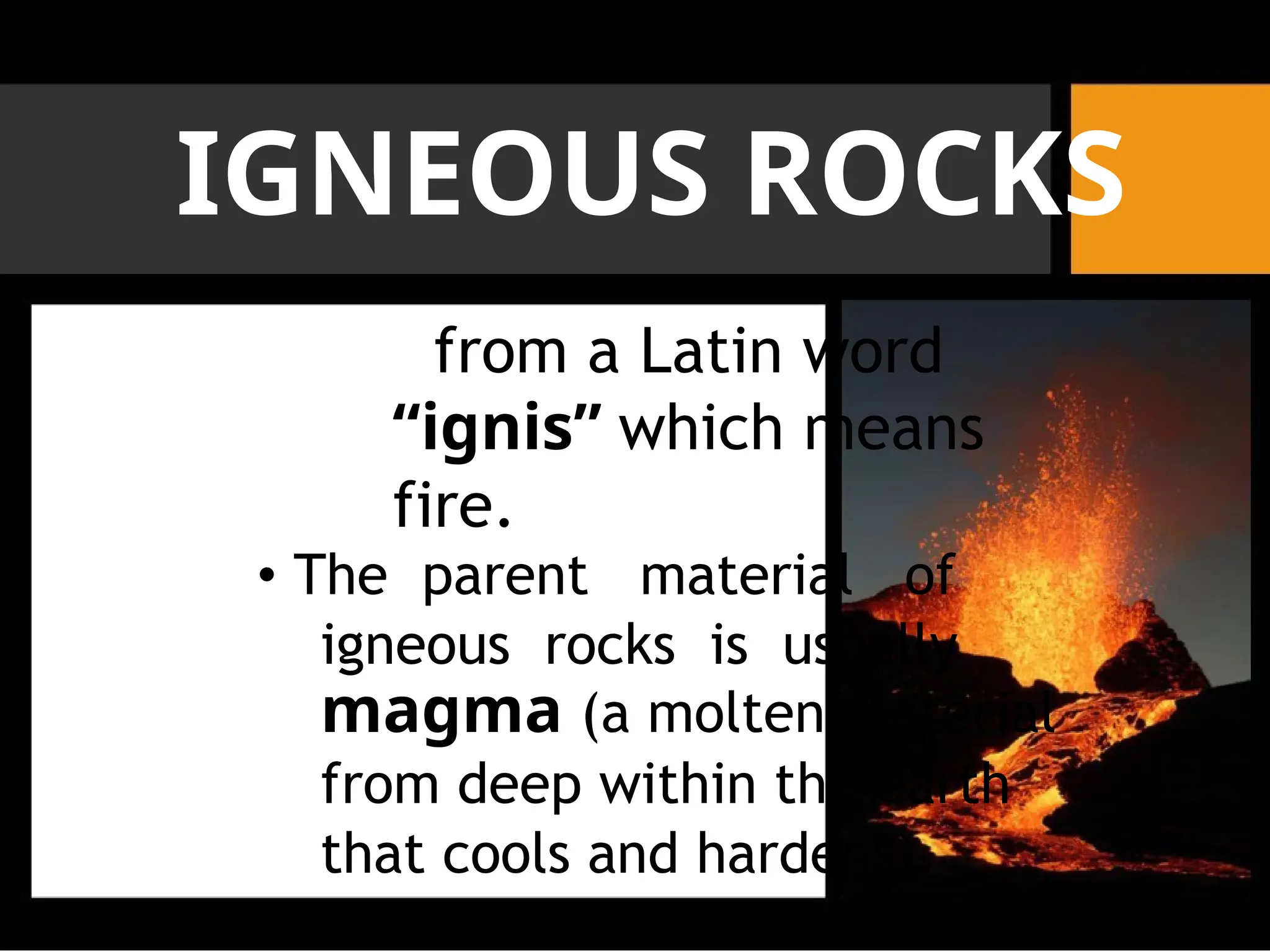 IGNEOUS ROCKS
from a Latin word
“ignis” which means
fire.
• The parent material of
igneous rocks is usually
magma (a molten material
from deep within the earth
that cools and hardens).
 