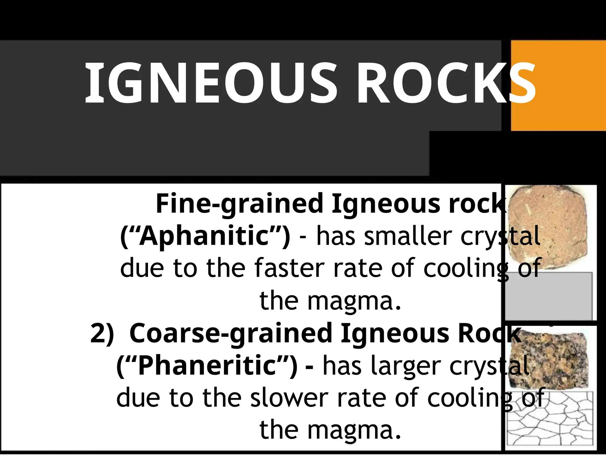 IGNEOUS ROCKS
Fine-grained Igneous rock
(“Aphanitic”) - has smaller crystal
due to the faster rate of cooling of
the magma.
2) Coarse-grained Igneous Rock
(“Phaneritic”) - has larger crystal
due to the slower rate of cooling of
the magma.
 
