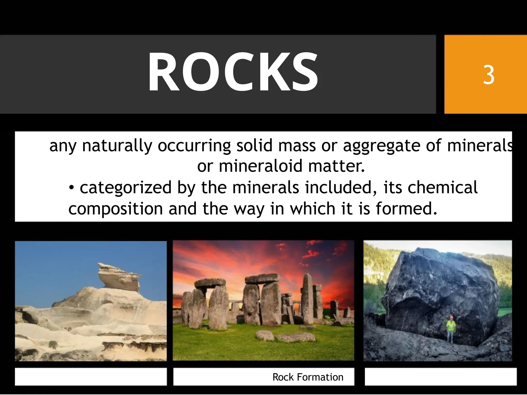ROCKS 3
any naturally occurring solid mass or aggregate of minerals
or mineraloid matter.
• categorized by the minerals included, its chemical
composition and the way in which it is formed.
Rock Formation
 