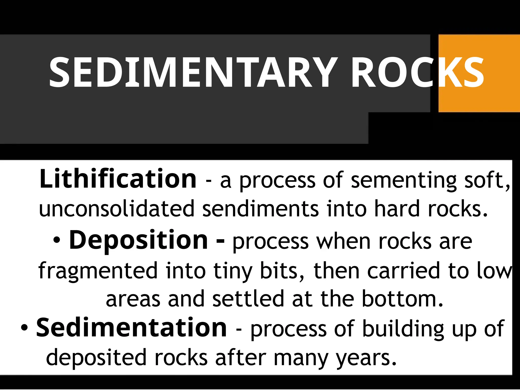 SEDIMENTARY ROCKS
Lithification - a process of sementing soft,
unconsolidated sendiments into hard rocks.
• Deposition - process when rocks are
fragmented into tiny bits, then carried to low
areas and settled at the bottom.
• Sedimentation - process of building up of
deposited rocks after many years.
 