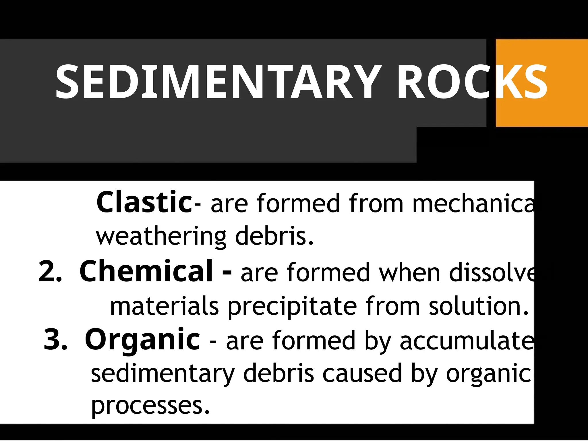 SEDIMENTARY ROCKS
Clastic- are formed from mechanical
weathering debris.
2. Chemical - are formed when dissolved
materials precipitate from solution.
3. Organic - are formed by accumulated
sedimentary debris caused by organic
processes.
 