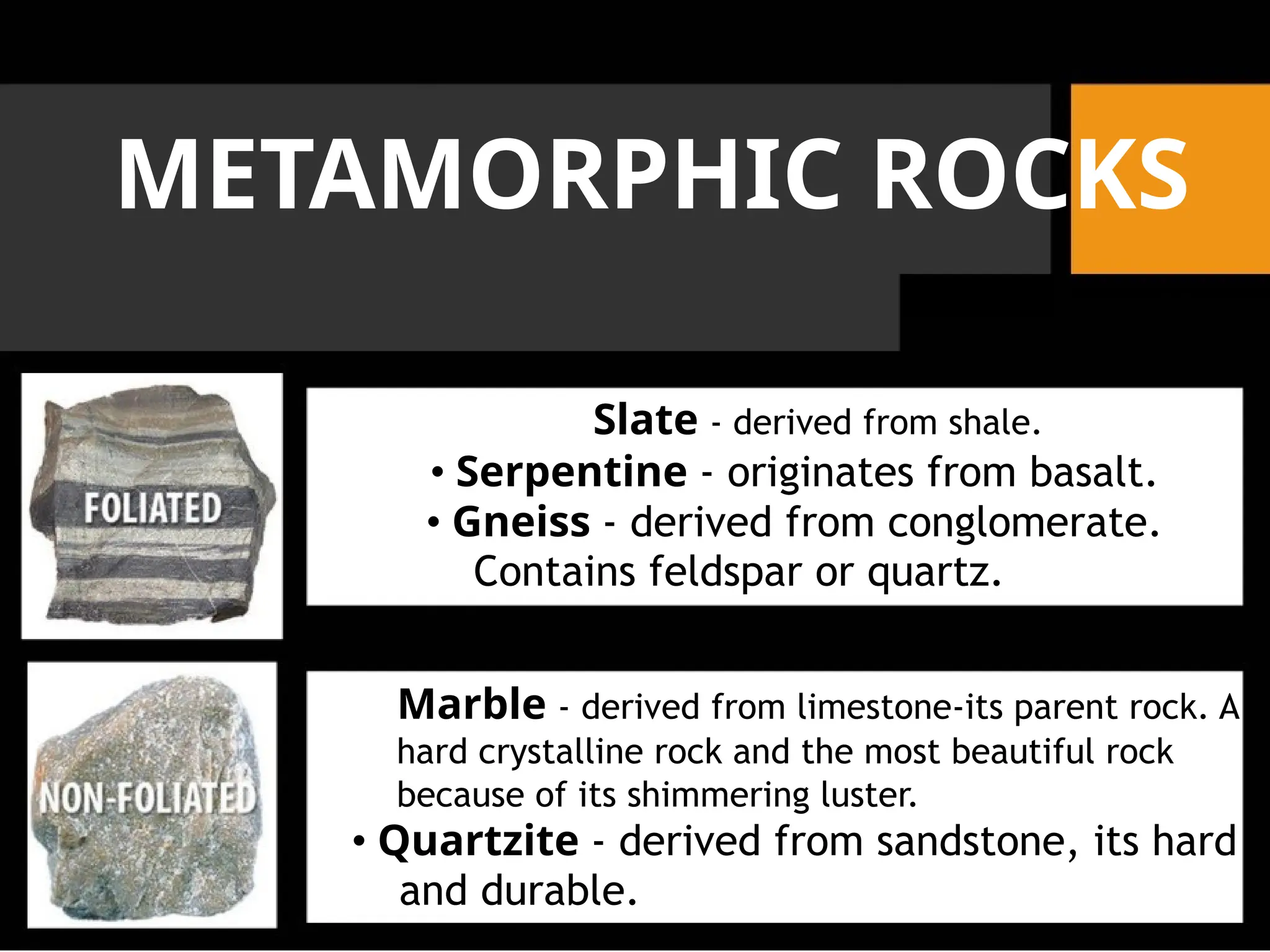 METAMORPHIC ROCKS
Slate - derived from shale.
• Serpentine - originates from basalt.
• Gneiss - derived from conglomerate.
Contains feldspar or quartz.
Marble - derived from limestone-its parent rock. A
hard crystalline rock and the most beautiful rock
because of its shimmering luster.
• Quartzite - derived from sandstone, its hard
and durable.
 