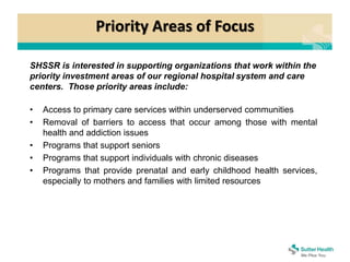 Priority Areas of Focus
SHSSR is interested in supporting organizations that work within the
priority investment areas of our regional hospital system and care
centers. Those priority areas include:
• Access to primary care services within underserved communities
• Removal of barriers to access that occur among those with mental
health and addiction issues
• Programs that support seniors
• Programs that support individuals with chronic diseases
• Programs that provide prenatal and early childhood health services,
especially to mothers and families with limited resources
 