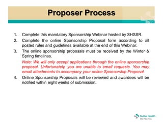 Proposer Process
1. Complete this mandatory Sponsorship Webinar hosted by SHSSR.
2. Complete the online Sponsorship Proposal form according to all
posted rules and guidelines available at the end of this Webinar.
3. The online sponsorship proposals must be received by the Winter &
Spring timelines.
Note: We will only accept applications through the online sponsorship
proposal. Unfortunately, you are unable to email requests. You may
email attachments to accompany your online Sponsorship Proposal.
4. Online Sponsorship Proposals will be reviewed and awardees will be
notified within eight weeks of submission.
 