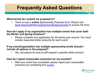 Frequently Asked Questions
What format do I submit my proposal in?
• There is now a online Sponsorship Proposal form. Please visit
www.checksutterfirst.org/community/sponsorship to access the form.
How do I apply if my organization has multiple events that cover both
the Winter and Spring timelines?
• Please complete one application for all events year around. You must
include requested dollar amounts for each event.
If my event/organization has multiple sponsorship levels should I
include all options in the proposal?
• Yes, but please be sure to still request a specific dollar amount.
How do I report measurable outcomes for my event(s)?
• After your event has concluded, please report your measurable
outcomes by completing this survey.
 