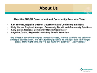 About Us
Meet the SHSSR Government and Community Relations Team:
• Keri Thomas, Regional Director Government and Community Relations
• Holly Harper, Regional Manager, Community Benefit and Community Relations
• Kelly Brenk, Regional Community Benefit Coordinator
• Angelika Garcia, Regional Community Benefit Associate
“We invest in our community to increase access, remove barriers and promote
strategic collaboration. It’s about getting patients to the right care in the right
place, at the right time and it’s our number 1 priority.” – Holly Harper
 