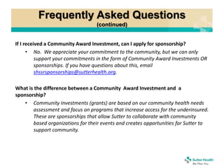 Frequently Asked Questions
(continued)
If I received a Community Award Investment, can I apply for sponsorship?
• No. We appreciate your commitment to the community, but we can only
support your commitments in the form of Community Award Investments OR
sponsorships. If you have questions about this, email
shssrsponsorships@sutterhealth.org.
What is the difference between a Community Award Investment and a
sponsorship?
• Community Investments (grants) are based on our community health needs
assessment and focus on programs that increase access for the underinsured.
These are sponsorships that allow Sutter to collaborate with community
based organizations for their events and creates opportunities for Sutter to
support community.
 
