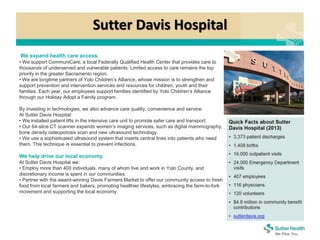 Sutter Davis Hospital
We expand health care access.
• We support CommuniCare, a local Federally Qualified Health Center that provides care to
thousands of underserved and vulnerable patients. Limited access to care remains the top
priority in the greater Sacramento region.
• We are longtime partners of Yolo Children’s Alliance, whose mission is to strengthen and
support prevention and intervention services and resources for children, youth and their
families. Each year, our employees support families identified by Yolo Children’s Alliance
through our Holiday Adopt a Family program.
By investing in technologies, we also advance care quality, convenience and service.
At Sutter Davis Hospital:
• We installed patient lifts in the intensive care unit to promote safer care and transport.
• Our 64-slice CT scanner expands women’s imaging services, such as digital mammography,
bone density osteoporosis scan and new ultrasound technology.
• We use a sophisticated ultrasound system that inserts central lines into patients who need
them. This technique is essential to prevent infections.
We help drive our local economy.
At Sutter Davis Hospital we:
• Employ more than 400 individuals, many of whom live and work in Yolo County, and
discretionary income is spent in our communities.
• Partner with the award-winning Davis Farmers Market to offer our community access to fresh
food from local farmers and bakers, promoting healthier lifestyles, embracing the farm-to-fork
movement and supporting the local economy.
 