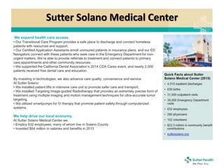 Sutter Solano Medical Center
We expand health care access.
• Our Transitional Care Program provides a safe place to discharge and connect homeless
patients with resources and support.
• Our Certified Application Assistants enroll uninsured patients in insurance plans, and our ED
Navigators connect with these patients who seek care in the Emergency Department for non-
urgent matters. We’re able to provide referrals to treatment and connect patients to primary
care appointments and other community resources.
• We supported the California Dental Association’s 2014 CDA Cares event, and nearly 2,000
patients received free dental care and education.
By investing in technologies, we also advance care quality, convenience and service.
At Sutter Solano:
• We installed patient lifts in intensive care unit to promote safer care and transport.
• We installed Targeting Image-guided Radiotherapy that provides an extremely precise form of
treatment using multiple imaging and motion management techniques for ultra-accurate tumor
targeting.
• We utilized smartpumps for IV therapy that promote patient safety through computerized
systems.
We help drive our local economy.
At Sutter Solano Medical Center we:
• Employ 632 employees, many of whom live in Solano County
• Invested $64 million in salaries and benefits in 2013
 