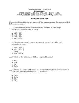 Quarter I General Chemistry 1
Stoichiometry
STEM_GC11S-Ie-(25to30); STEM_GC11PCIf-(31to33);
STEM_GC11CRIf-g-(34to37); STEM_GC11MRIg-h-(38to42)
Multiple-Choice Test
Choose the letter of the correct answer. Write your answer on the space provided
before each number.
___1. Calculate the number of molecules in a spoonful of table sugar
(C12H22O11) having a mass of 10.5g.
A. 6.29 × 1024
B. 1.13 × 1023
C. 1.85 × 1022
D. 3.01 × 1023
___2. Calculate the mass in grams of a sample containing 1.85 × 1034
molecules of water.
A. 3.07 × 1010 g
B. 5.53 × 1011 g
C. 188 g
D. 8.46 × 103 g
___3. Which of the following is NOT an empirical formula?
A. NO2
B. H2N
C. CH
D. C3H6
___4. What is the empirical formula of a compound with the molecular formula
C8H16 and a molecular weight of 112.21 amu?
A. C8H16
B. C2H4
C. CH3
D. CH2
 