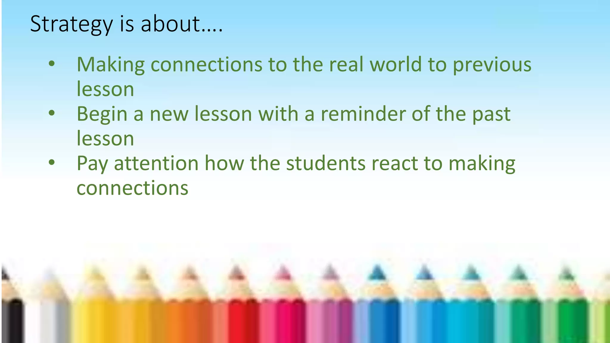 • Making connections to the real world to previous
lesson
• Begin a new lesson with a reminder of the past
lesson
• Pay attention how the students react to making
connections
Strategy is about….
 