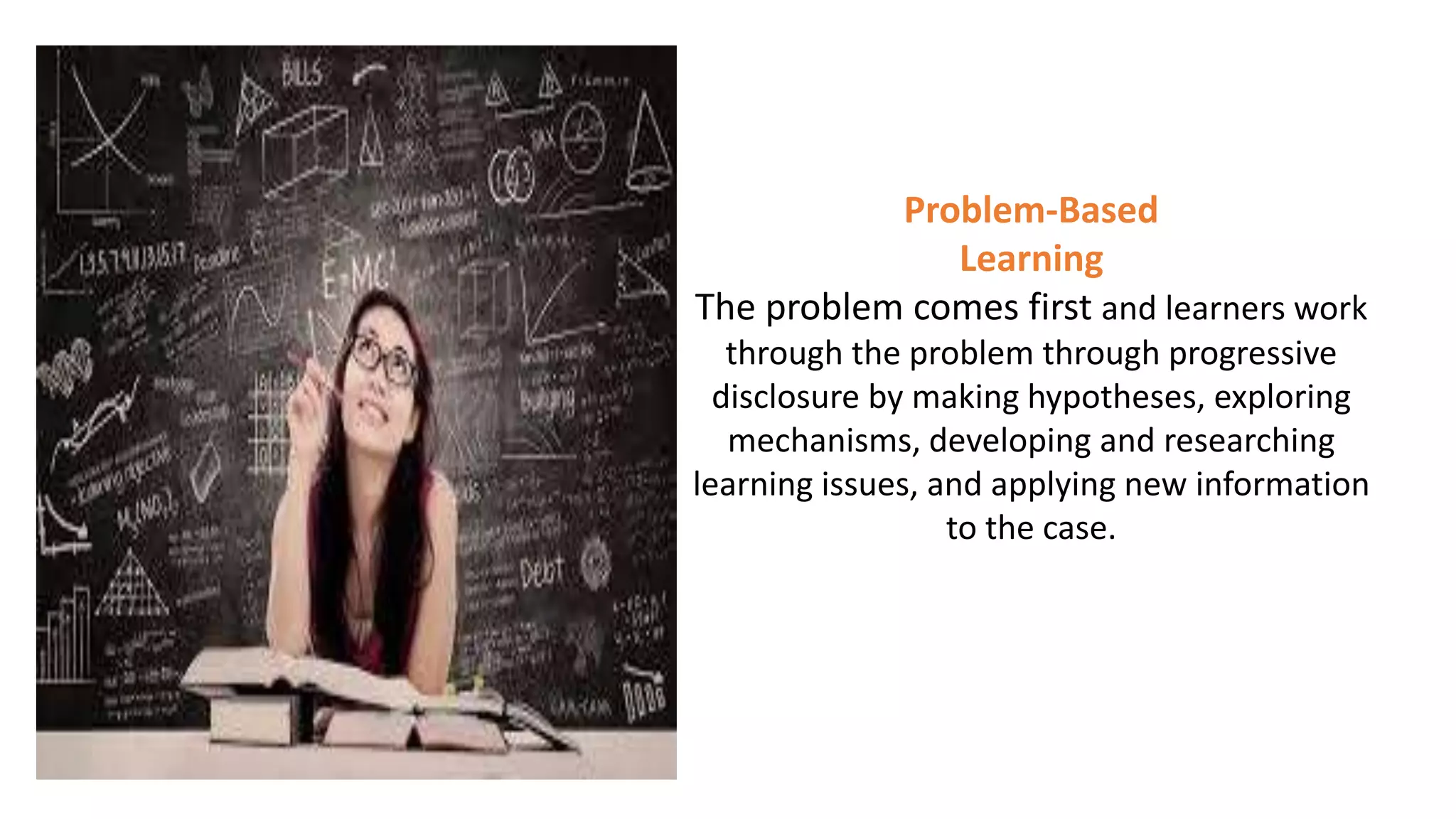 Problem-Based
Learning
The problem comes first and learners work
through the problem through progressive
disclosure by making hypotheses, exploring
mechanisms, developing and researching
learning issues, and applying new information
to the case.
 