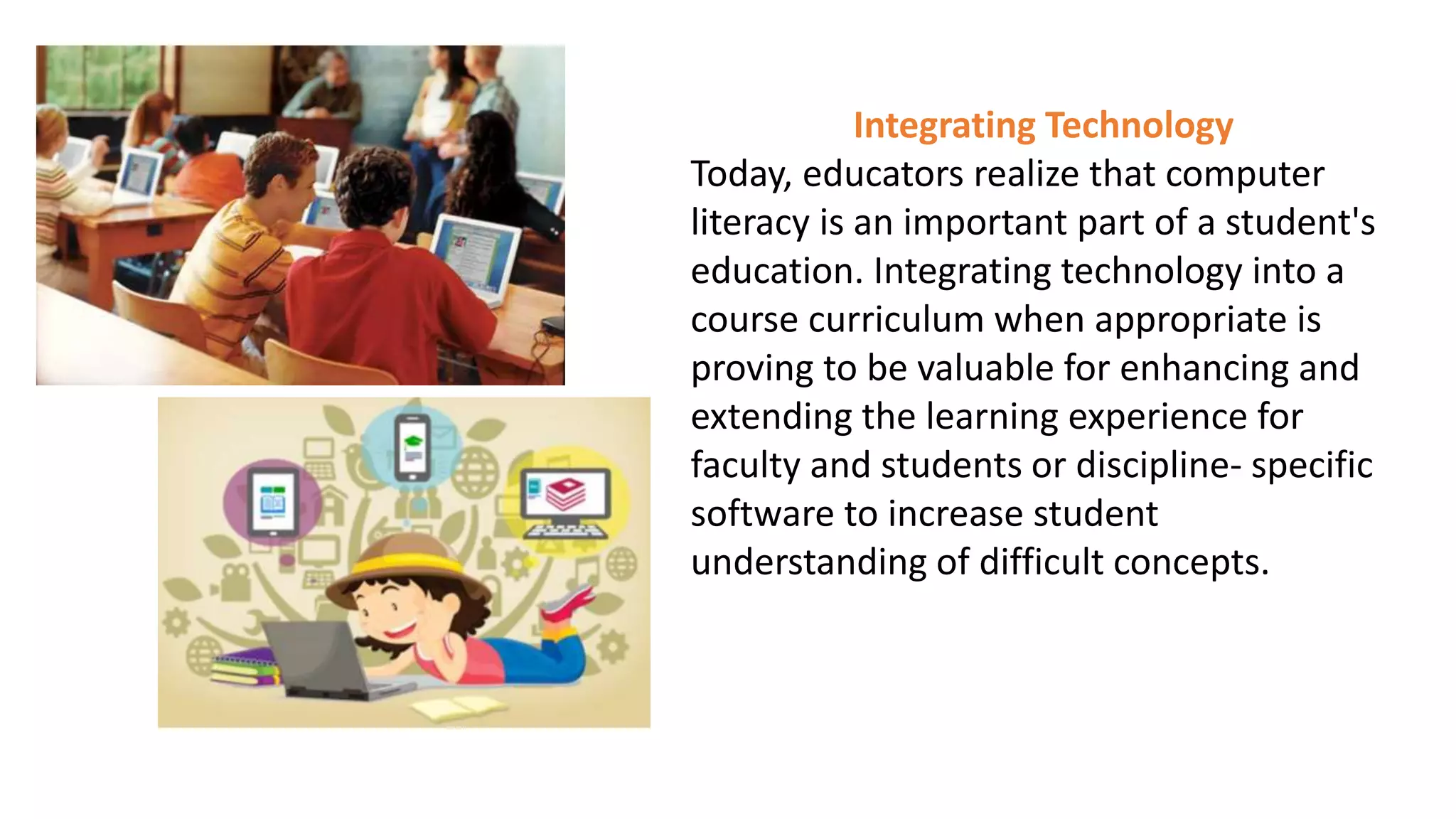 Integrating Technology
Today, educators realize that computer
literacy is an important part of a student's
education. Integrating technology into a
course curriculum when appropriate is
proving to be valuable for enhancing and
extending the learning experience for
faculty and students or discipline- specific
software to increase student
understanding of difficult concepts.
 