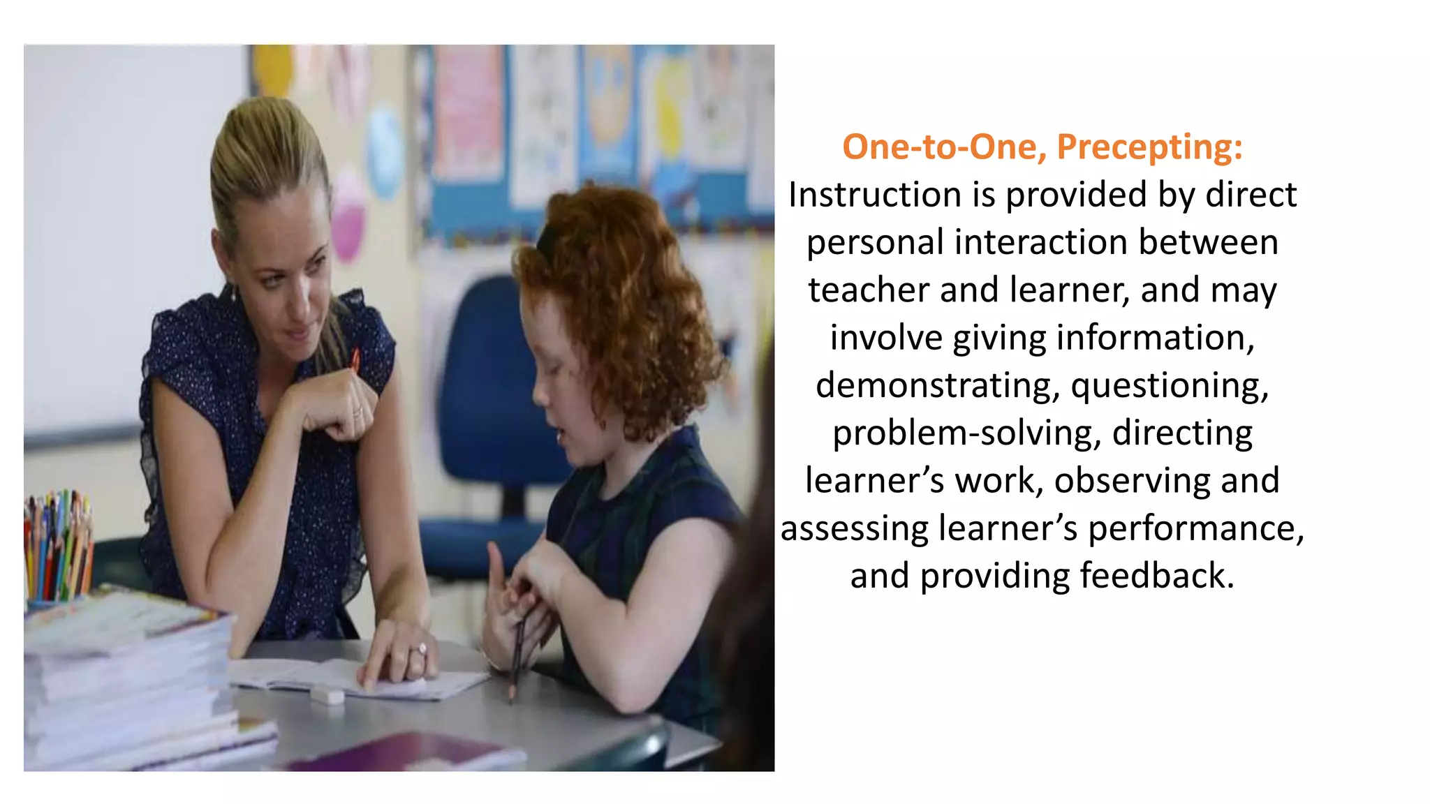 One-to-One, Precepting:
Instruction is provided by direct
personal interaction between
teacher and learner, and may
involve giving information,
demonstrating, questioning,
problem-solving, directing
learner’s work, observing and
assessing learner’s performance,
and providing feedback.
 