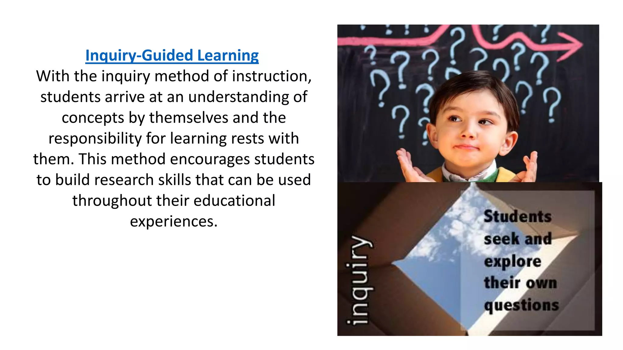Inquiry-Guided Learning
With the inquiry method of instruction,
students arrive at an understanding of
concepts by themselves and the
responsibility for learning rests with
them. This method encourages students
to build research skills that can be used
throughout their educational
experiences.
 