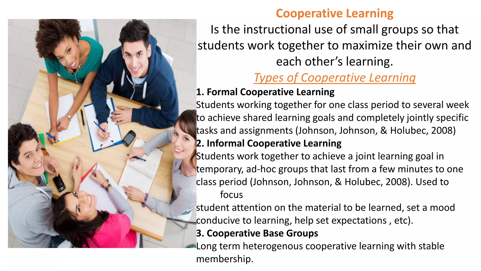 Cooperative Learning
Is the instructional use of small groups so that
students work together to maximize their own and
each other’s learning.
Types of Cooperative Learning
1. Formal Cooperative Learning
Students working together for one class period to several week
to achieve shared learning goals and completely jointly specific
tasks and assignments (Johnson, Johnson, & Holubec, 2008)
2. Informal Cooperative Learning
Students work together to achieve a joint learning goal in
temporary, ad-hoc groups that last from a few minutes to one
class period (Johnson, Johnson, & Holubec, 2008). Used to
focus
student attention on the material to be learned, set a mood
conducive to learning, help set expectations , etc).
3. Cooperative Base Groups
Long term heterogenous cooperative learning with stable
membership.
 