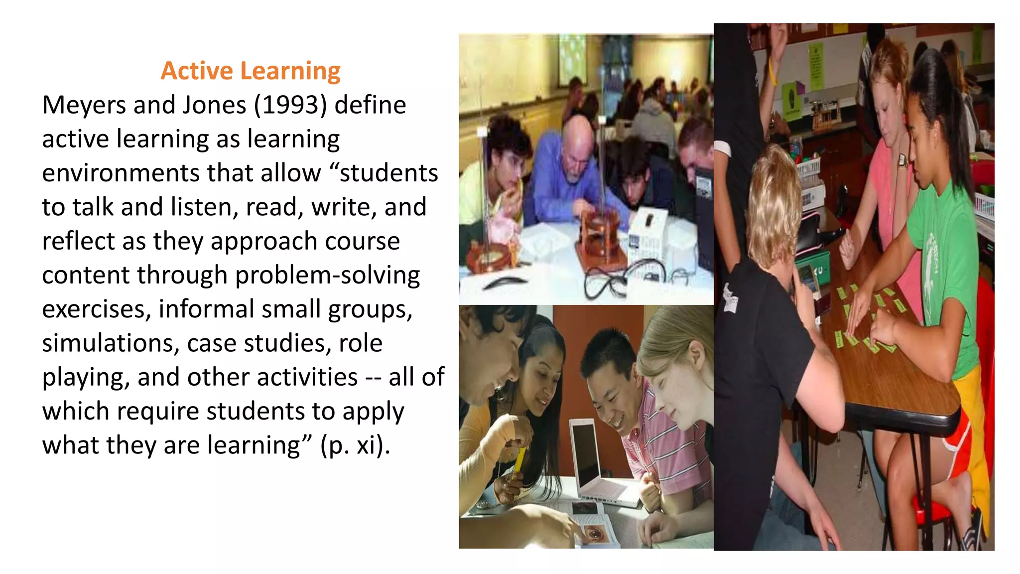 Active Learning
Meyers and Jones (1993) define
active learning as learning
environments that allow “students
to talk and listen, read, write, and
reflect as they approach course
content through problem-solving
exercises, informal small groups,
simulations, case studies, role
playing, and other activities -- all of
which require students to apply
what they are learning” (p. xi).
 